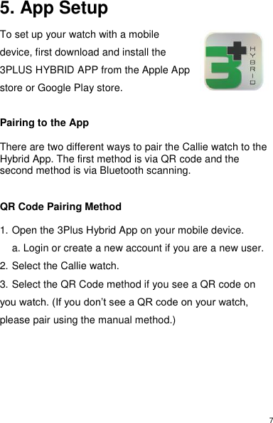 7 5. App Setup  To set up your watch with a mobile device, first download and install the 3PLUS HYBRID APP from the Apple App store or Google Play store.   Pairing to the App  There are two different ways to pair the Callie watch to the Hybrid App. The first method is via QR code and the second method is via Bluetooth scanning.    QR Code Pairing Method  1. Open the 3Plus Hybrid App on your mobile device.   a. Login or create a new account if you are a new user.  2. Select the Callie watch.  3. Select the QR Code method if you see a QR code on you watch. (If you don’t see a QR code on your watch, please pair using the manual method.)        