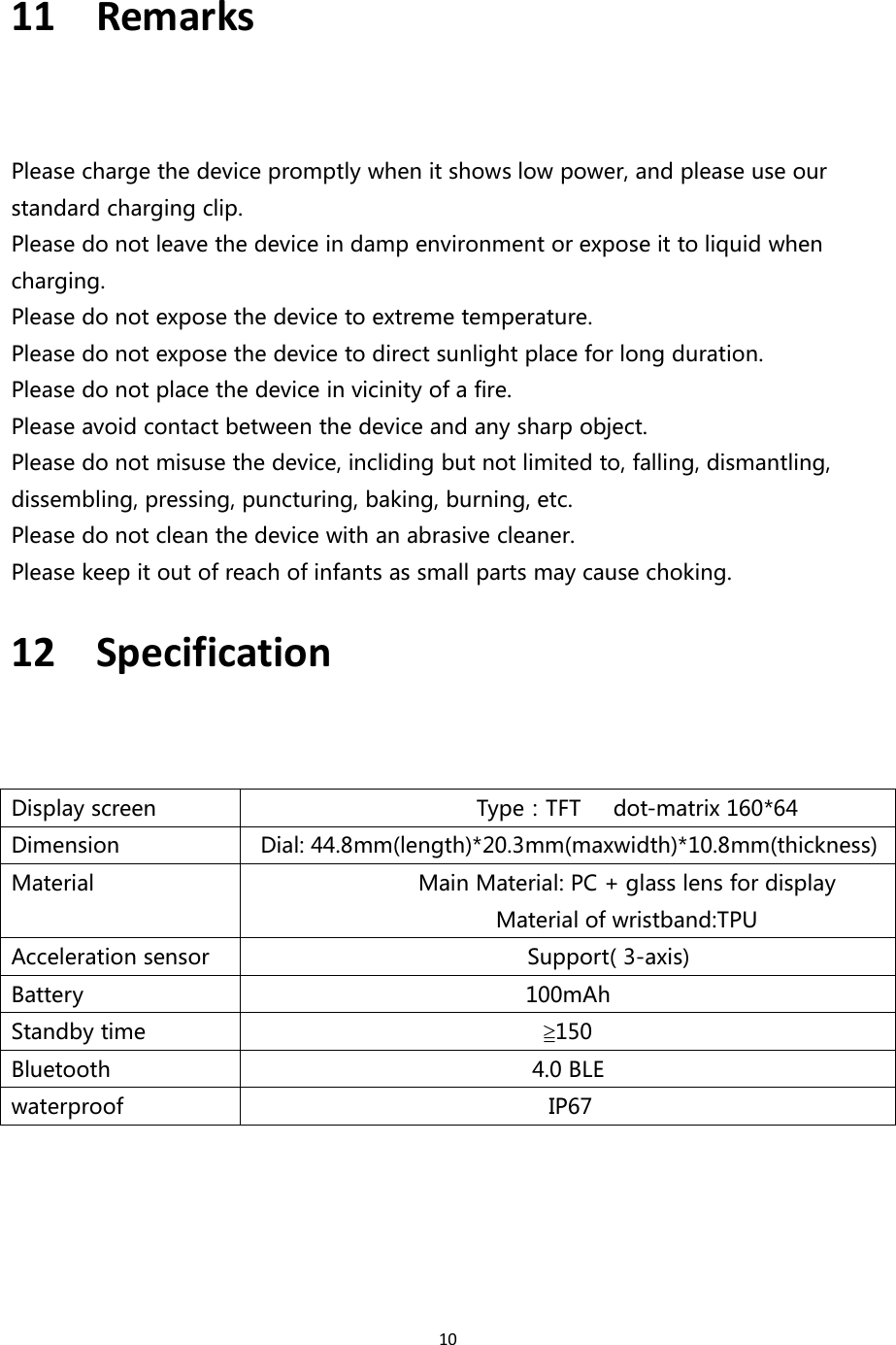 1011 RemarksPlease charge the device promptly when it shows low power, and please use ourstandard charging clip.Please do not leave the device in damp environment or expose it to liquid whencharging.Please do not expose the device to extreme temperature.Please do not expose the device to direct sunlight place for long duration.Please do not place the device in vicinity of a fire.Please avoid contact between the device and any sharp object.Please do not misuse the device, incliding but not limited to, falling, dismantling,dissembling, pressing, puncturing, baking, burning, etc.Please do not clean the device with an abrasive cleaner.Please keep it out of reach of infants as small parts may cause choking.12 SpecificationDisplay screenType：TFT dot-matrix 160*64DimensionDial: 44.8mm(length)*20.3mm(maxwidth)*10.8mm(thickness)MaterialMain Material: PC + glass lens for displayMaterial of wristband:TPUAcceleration sensorSupport( 3-axis)Battery100mAhStandby time≧150Bluetooth4.0 BLEwaterproofIP67