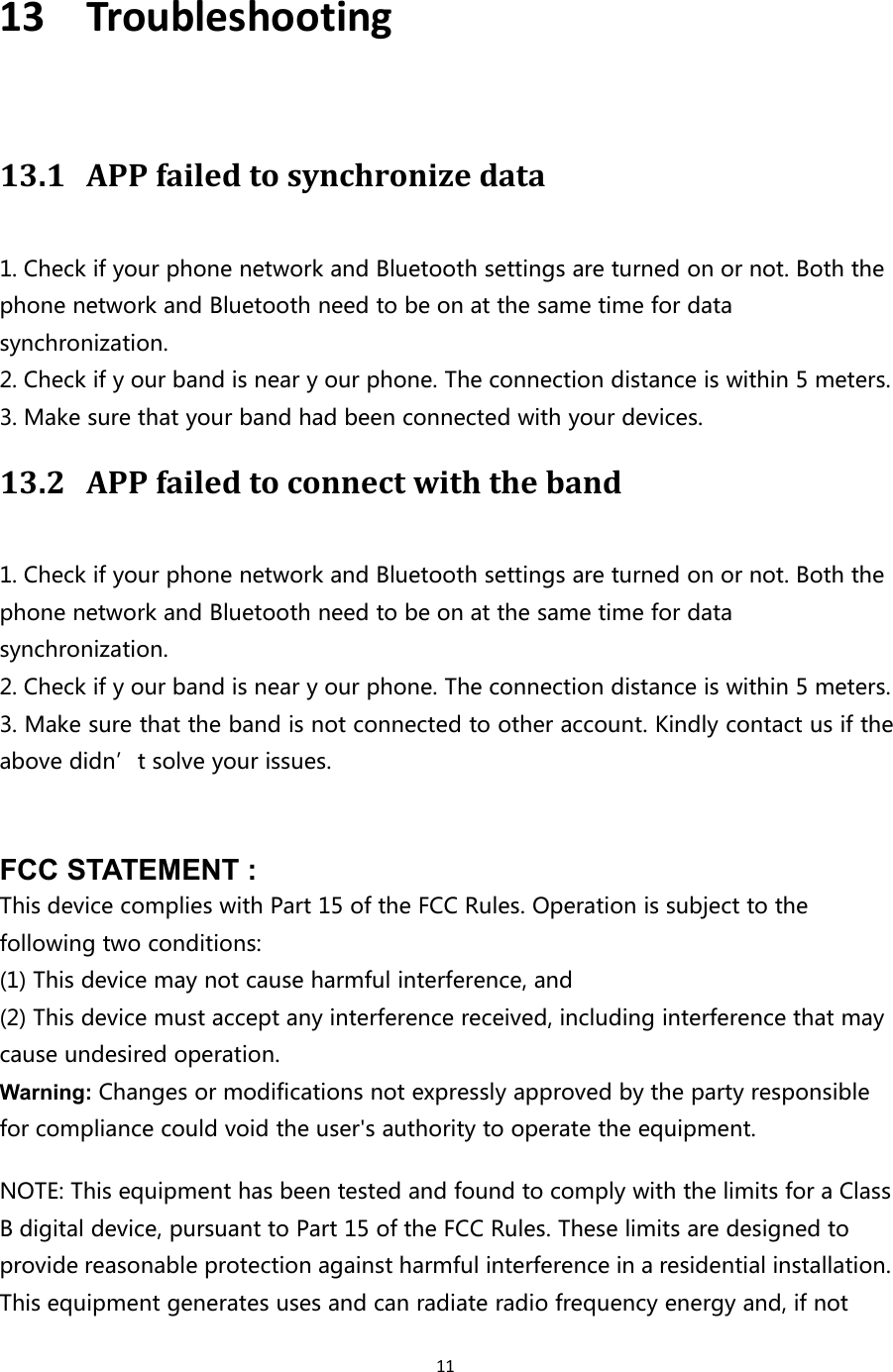 1113 Troubleshooting13.1 APP failed to synchronize data1. Check if your phone network and Bluetooth settings are turned on or not. Both thephone network and Bluetooth need to be on at the same time for datasynchronization.2. Check if y our band is near y our phone. The connection distance is within 5 meters.3. Make sure that your band had been connected with your devices.13.2 APP failed to connect with the band1. Check if your phone network and Bluetooth settings are turned on or not. Both thephone network and Bluetooth need to be on at the same time for datasynchronization.2. Check if y our band is near y our phone. The connection distance is within 5 meters.3. Make sure that the band is not connected to other account. Kindly contact us if theabove didn’t solve your issues.FCC STATEMENT :This device complies with Part 15 of the FCC Rules. Operation is subject to thefollowing two conditions:(1) This device may not cause harmful interference, and(2) This device must accept any interference received, including interference that maycause undesired operation.Warning: Changes or modifications not expressly approved by the party responsiblefor compliance could void the user&apos;s authority to operate the equipment.NOTE: This equipment has been tested and found to comply with the limits for a ClassB digital device, pursuant to Part 15 of the FCC Rules. These limits are designed toprovide reasonable protection against harmful interference in a residential installation.This equipment generates uses and can radiate radio frequency energy and, if not