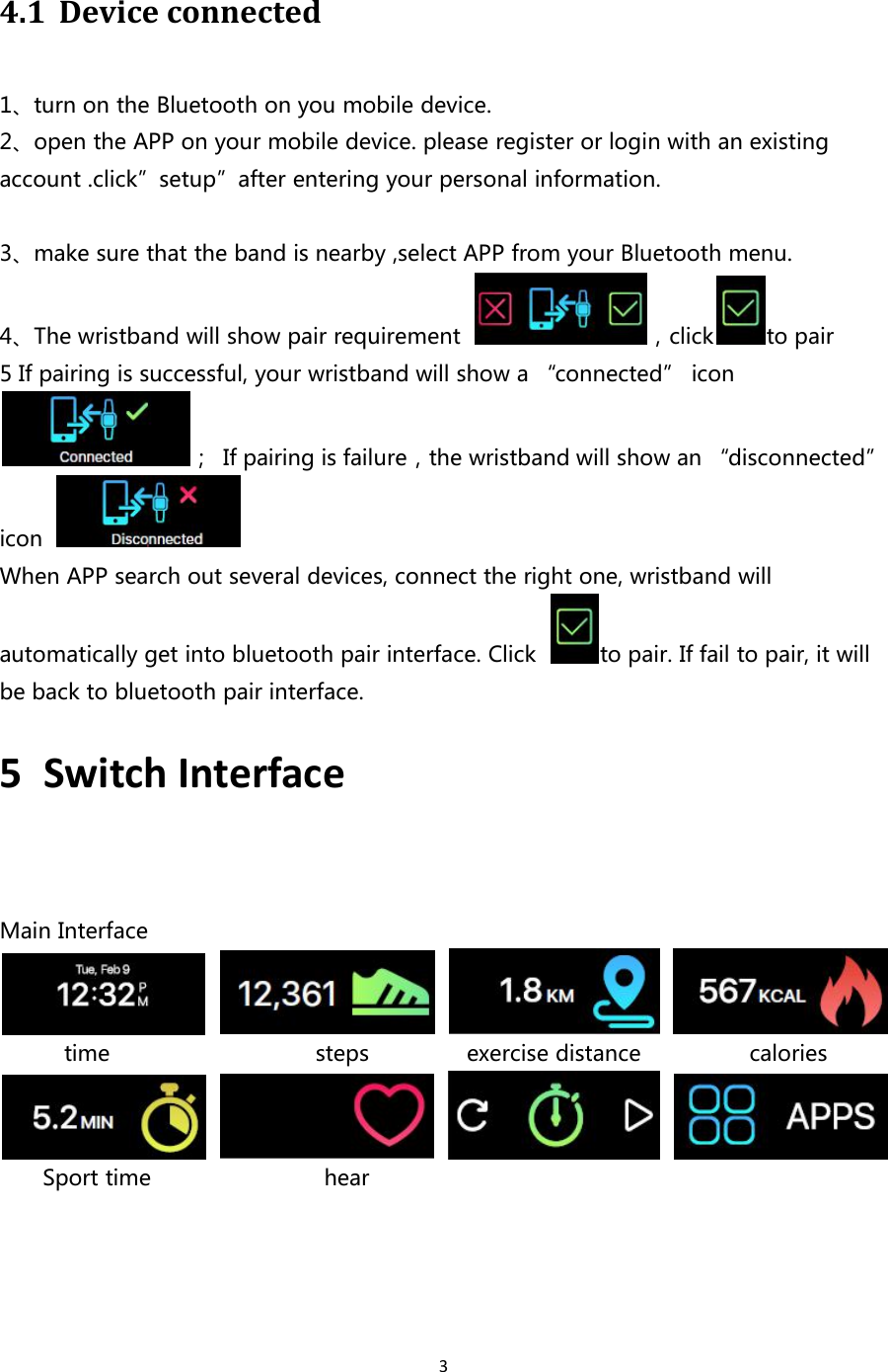 34.1 Device connected1、turn on the Bluetooth on you mobile device.2、open the APP on your mobile device. please register or login with an existingaccount .click”setup”after entering your personal information.3、make sure that the band is nearby ,select APP from your Bluetooth menu.4、The wristband will show pair requirement ，click to pair5 If pairing is successful, your wristband will show a “connected” icon； If pairing is failure，the wristband will show an “disconnected”iconWhen APP search out several devices, connect the right one, wristband willautomatically get into bluetooth pair interface. Click to pair. If fail to pair, it willbe back to bluetooth pair interface.5 Switch InterfaceMain Interfacetime steps exercise distance caloriesSport time hear