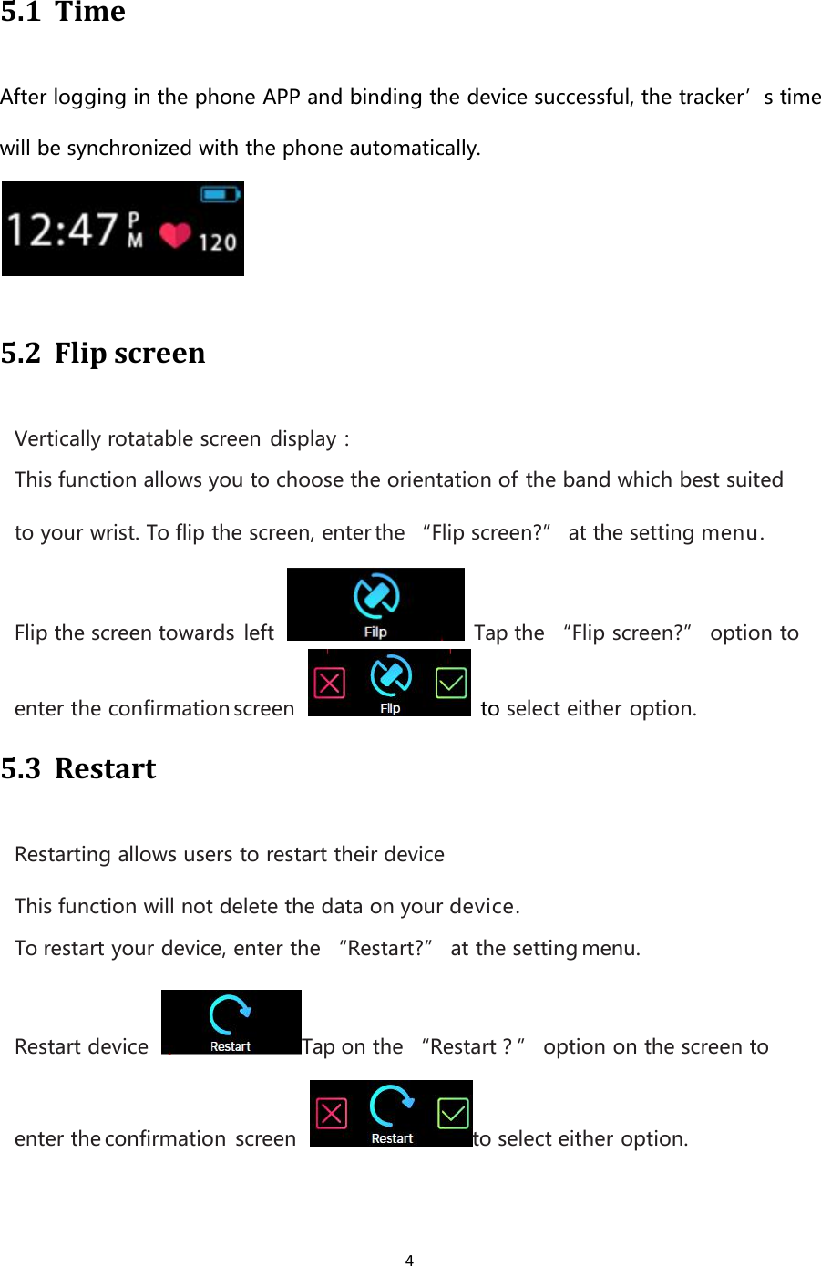 45.1 TimeAfter logging in the phone APP and binding the device successful, the tracker’s timewill be synchronized with the phone automatically.5.2 Flip screenVertically rotatable screen display：This function allows you to choose the orientation of the band which best suitedto your wrist. To flip the screen, enter the “Flip screen?” at the setting menu.Flip the screen towards left Tap the “Flip screen?” option toenter the confirmation screen to select either option.5.3 RestartRestarting allows users to restart their deviceThis function will not delete the data on your device.To restart your device, enter the “Restart?” at the setting menu.Restart device Tap on the “Restart？” option on the screen toenter the confirmation screen to select either option.
