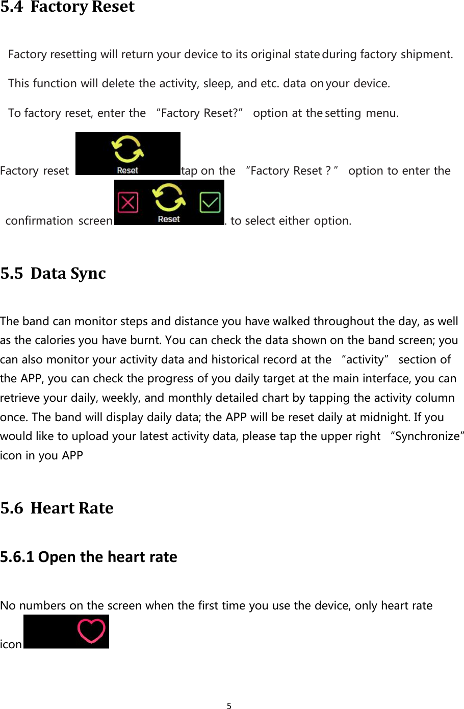 55.4 Factory ResetFactory resetting will return your device to its original state during factory shipment.This function will delete the activity, sleep, and etc. data on your device.To factory reset, enter the “Factory Reset?” option at the setting menu.Factory reset tap on the “Factory Reset？” option to enter theconfirmation screen . to select either option.5.5 Data SyncThe band can monitor steps and distance you have walked throughout the day, as wellas the calories you have burnt. You can check the data shown on the band screen; youcan also monitor your activity data and historical record at the “activity” section ofthe APP, you can check the progress of you daily target at the main interface, you canretrieve your daily, weekly, and monthly detailed chart by tapping the activity columnonce. The band will display daily data; the APP will be reset daily at midnight. If youwould like to upload your latest activity data, please tap the upper right “Synchronize”icon in you APP5.6 Heart Rate5.6.1 Open the heart rateNo numbers on the screen when the first time you use the device, only heart rateicon