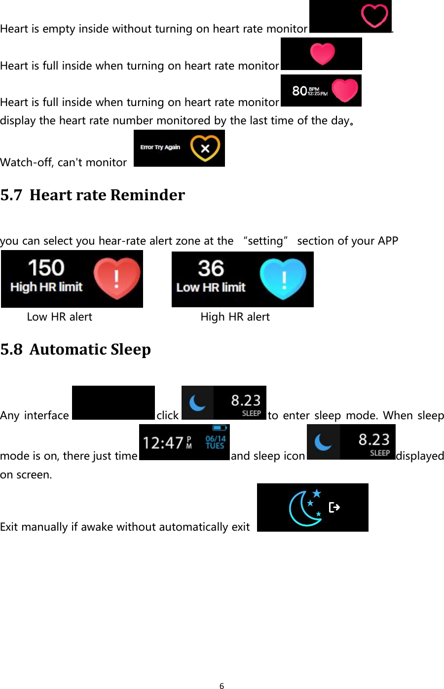 6Heart is empty inside without turning on heart rate monitor .Heart is full inside when turning on heart rate monitorHeart is full inside when turning on heart rate monitordisplay the heart rate number monitored by the last time of the day。Watch-off, can&apos;t monitor5.7 Heart rate Reminderyou can select you hear-rate alert zone at the “setting” section of your APPLow HR alert High HR alert5.8 Automatic SleepAny interface click to enter sleep mode. When sleepmode is on, there just time and sleep icon displayedon screen.Exit manually if awake without automatically exit