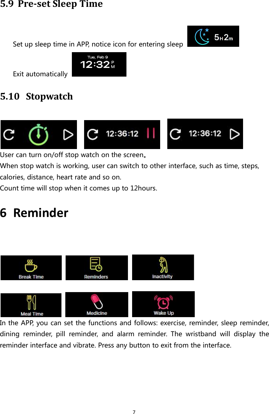 75.9 Pre-set Sleep TimeSet up sleep time in APP, notice icon for entering sleepExit automatically5.10 StopwatchUser can turn on/off stop watch on the screen。When stop watch is working, user can switch to other interface, such as time, steps,calories, distance, heart rate and so on.Count time will stop when it comes up to 12hours.6 ReminderIn the APP, you can set the functions and follows: exercise, reminder, sleep reminder,dining reminder, pill reminder, and alarm reminder. The wristband will display thereminder interface and vibrate. Press any button to exit from the interface.
