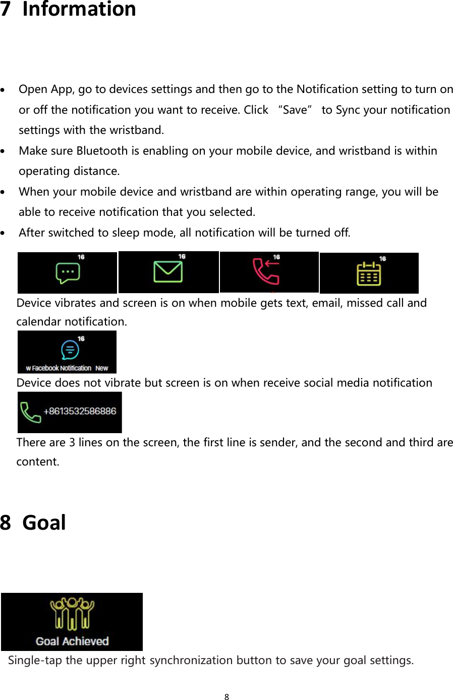 87 InformationOpen App, go to devices settings and then go to the Notification setting to turn onor off the notification you want to receive. Click “Save” to Sync your notificationsettings with the wristband.Make sure Bluetooth is enabling on your mobile device, and wristband is withinoperating distance.When your mobile device and wristband are within operating range, you will beable to receive notification that you selected.After switched to sleep mode, all notification will be turned off.Device vibrates and screen is on when mobile gets text, email, missed call andcalendar notification.Device does not vibrate but screen is on when receive social media notificationThere are 3 lines on the screen, the first line is sender, and the second and third arecontent.8 GoalSingle-tap the upper right synchronization button to save your goal settings.