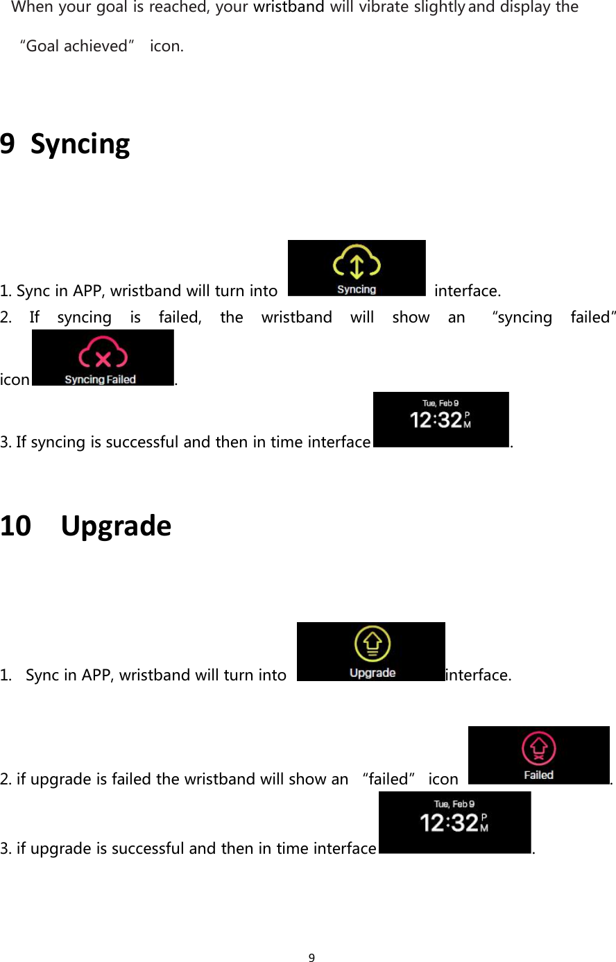 9When your goal is reached, your wristband will vibrate slightly and display the“Goal achieved” icon.9 Syncing1. Sync in APP, wristband will turn into interface.2. If syncing is failed, the wristband will show an “syncing failed”icon .3. If syncing is successful and then in time interface .10 Upgrade1. Sync in APP, wristband will turn into interface.2. if upgrade is failed the wristband will show an “failed” icon .3. if upgrade is successful and then in time interface .