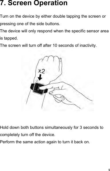 97. Screen OperationTurn on the device by either double tapping the screen orpressing one of the side buttons.The device will only respond when the specific sensor areais tapped.The screen will turn off after 10 seconds of inactivity.Hold down both buttons simultaneously for 3 seconds tocompletely turn off the device.Perform the same action again to turn it back on.