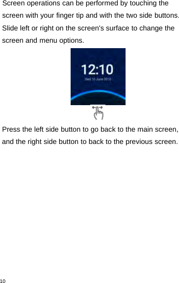 10Screen operations can be performed by touching thescreen with your finger tip and with the two side buttons.Slide left or right on the screen&apos;s surface to change thescreen and menu options.Press the left side button to go back to the main screen,and the right side button to back to the previous screen.