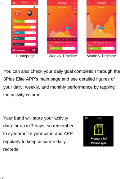 14Homepage Weekly Timeline Monthly TimelineYou can also check your daily goal completion through the3Plus Elite APP&apos;s main page and see detailed figures ofyour daily, weekly, and monthly performance by tappingthe activity column.Your band will store your activitydata for up to 7 days, so rememberto synchronize your band and APPregularly to keep accurate dailyrecords.