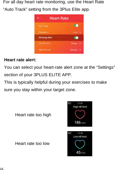 16For all day heart rate monitoring, use the Heart Rate“Auto Track” setting from the 3Plus Elite app.Heart rate alert:You can select your heart-rate alert zone at the “Settings”section of your 3PLUS ELITE APP.This is typically helpful during your exercises to makesure you stay within your target zone.Heart rate too highHeart rate too low