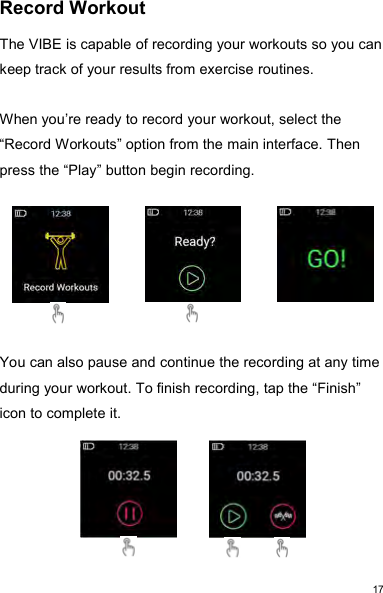 17Record WorkoutThe VIBE is capable of recording your workouts so you cankeep track of your results from exercise routines.When you’re ready to record your workout, select the“Record Workouts” option from the main interface. Thenpress the “Play” button begin recording.You can also pause and continue the recording at any timeduring your workout. To finish recording, tap the “Finish”icon to complete it.