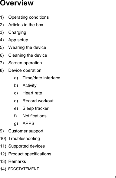 1Overview1) Operating conditions2) Articles in the box3) Charging4) App setup5) Wearing the device6) Cleaning the device7) Screen operation8) Device operationa) Time/date interfaceb) Activityc) Heart rated) Record workoute) Sleep trackerf) Notificationsg) APPS9) Customer support10) Troubleshooting11) Supported devices12) Product specifications13) Remarks14)FCCSTATEMENT