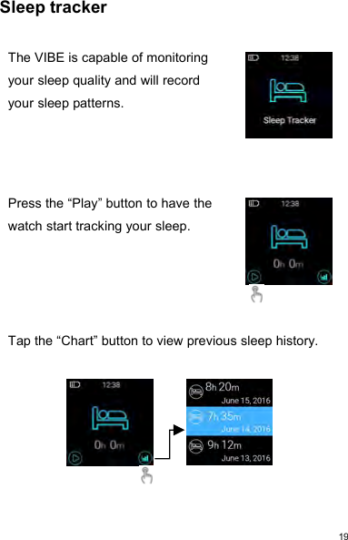 19Sleep trackerThe VIBE is capable of monitoringyour sleep quality and will recordyour sleep patterns.Press the “Play” button to have thewatch start tracking your sleep.Tap the “Chart” button to view previous sleep history.