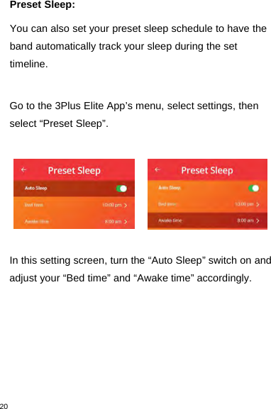 20Preset Sleep:You can also set your preset sleep schedule to have theband automatically track your sleep during the settimeline.Go to the 3Plus Elite App’s menu, select settings, thenselect “Preset Sleep”.In this setting screen, turn the “Auto Sleep” switch on andadjust your “Bed time” and “Awake time” accordingly.