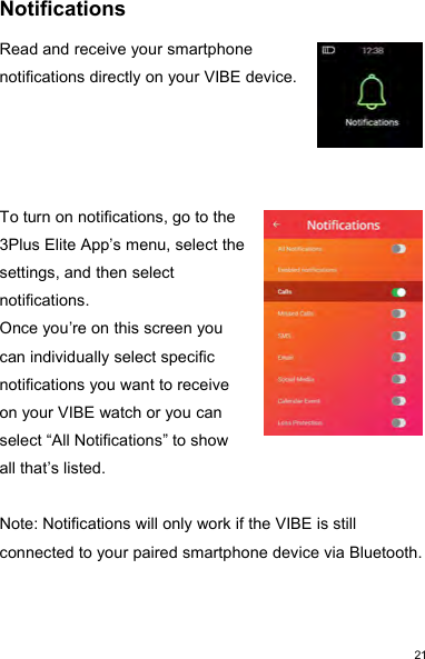 21NotificationsRead and receive your smartphonenotifications directly on your VIBE device.To turn on notifications, go to the3Plus Elite App’s menu, select thesettings, and then selectnotifications.Once you’re on this screen youcan individually select specificnotifications you want to receiveon your VIBE watch or you canselect “All Notifications” to showall that’s listed.Note: Notifications will only work if the VIBE is stillconnected to your paired smartphone device via Bluetooth.