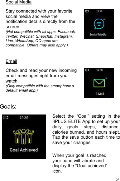 23Social MediaStay connected with your favoritesocial media and view thenotification details directly from thescreen.(Not compatible with all apps. Facebook,Twitter, WeChat, Snapchat, Instagram,Line, WhatsApp, QQ apps arecompatible. Others may also apply.)EmailCheck and read your new incomingemail messages right from yourwatch.(Only compatible with the smartphone’sdefault email app.)Goals:Select the “Goal” setting in the3PLUS ELITE App to set up yourdaily goals steps, distance,calories burned, and hours slept.Tap the save button each time tosave your changes.When your goal is reached,your band will vibrate anddisplay the “Goal achieved”icon.