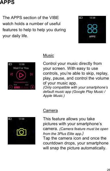 25APPSThe APPS section of the VIBEwatch holds a number of usefulfeatures to help to help you duringyour daily life.MusicControl your music directly fromyour screen. With easy to usecontrols, you’re able to skip, replay,play, pause, and control the volumeof your music app.(Only compatible with your smartphone’sdefault music app (Google Play Music /Apple Music.)CameraThis feature allows you takepictures with your smartphone’scamera. (Camera feature must be openfrom the 3Plus Elite app.)Tap the camera icon and once thecountdown drops, your smartphonewill snap the picture automatically.