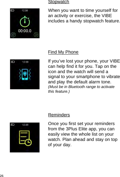 26StopwatchWhen you want to time yourself foran activity or exercise, the VIBEincludes a handy stopwatch feature.Find My PhoneIf you’ve lost your phone, your VIBEcan help find it for you. Tap on theicon and the watch will send asignal to your smartphone to vibrateand play the default alarm tone.(Must be in Bluetooth range to activatethis feature.)RemindersOnce you first set your remindersfrom the 3Plus Elite app, you caneasily view the whole list on yourwatch. Plan ahead and stay on topof your day.