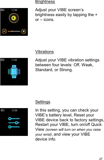 27BrightnessAdjust your VIBE screen’sbrightness easily by tapping the +or – icons.VibrationsAdjust your VIBE vibration settingsbetween four levels: Off, Weak,Standard, or Strong.SettingsIn this setting, you can check yourVIBE’s battery level, Reset yourVIBE device back to factory settings,Restart your VIBE, turn on/off QuickView (screen will turn on when you raiseyour wrist),and view your VIBEdevice info.