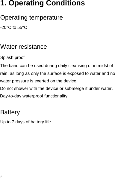 21. Operating ConditionsOperating temperature-20°C to 55°CWater resistanceSplash proofThe band can be used during daily cleansing or in midst ofrain, as long as only the surface is exposed to water and nowater pressure is exerted on the device.Do not shower with the device or submerge it under water.Day-to-day waterproof functionality.BatteryUp to 7 days of battery life.