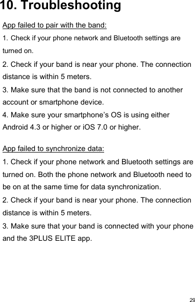 2910. TroubleshootingApp failed to pair with the band:1. Check if your phone network and Bluetooth settings areturned on.2. Check if your band is near your phone. The connectiondistance is within 5 meters.3. Make sure that the band is not connected to anotheraccount or smartphone device.4. Make sure your smartphone’s OS is using eitherAndroid 4.3 or higher or iOS 7.0 or higher.App failed to synchronize data:1. Check if your phone network and Bluetooth settings areturned on. Both the phone network and Bluetooth need tobe on at the same time for data synchronization.2. Check if your band is near your phone. The connectiondistance is within 5 meters.3. Make sure that your band is connected with your phoneand the 3PLUS ELITE app.