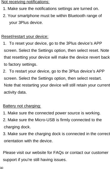 30Not receiving notifications:1. Make sure the notifications settings are turned on.2. Your smartphone must be within Bluetooth range ofyour 3Plus device.Reset/restart your device:1. To reset your device, go to the 3Plus device’s APPscreen. Select the Settings option, then select reset. Notethat resetting your device will make the device revert backto factory settings.2. To restart your device, go to the 3Plus device’s APPscreen. Select the Settings option, then select restart.Note that restarting your device will still retain your currentactivity data.Battery not charging:1. Make sure the connected power source is working.2. Make sure the Micro-USB is firmly connected to thecharging dock.3. Make sure the charging dock is connected in the correctorientation with the device.Please visit our website for FAQs or contact our customersupport if you&apos;re still having issues.