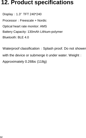 3212. Product specificationsDisplay：1.3” TFT 240*240Processor：Freescale + NordicOptical heart rate monitor: AMSBattery Capacity: 130mAh Lithium-polymerBluetooth: BLE 4.0Waterproof classification：Splash proof. Do not showerwith the device or submerge it under water. Weight：Approximately 0.26lbs (118g)