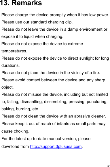 3313. RemarksPlease charge the device promptly when it has low power.Please use our standard charging clip.Please do not leave the device in a damp environment orexpose it to liquid when charging.Please do not expose the device to extremetemperatures.Please do not expose the device to direct sunlight for longdurations.Please do not place the device in the vicinity of a fire.Please avoid contact between the device and any sharpobject.Please do not misuse the device, including but not limitedto, falling, dismantling, dissembling, pressing, puncturing,baking, burning, etc.Please do not clean the device with an abrasive cleaner.Please keep it out of reach of infants as small parts maycause choking.For the latest up-to-date manual version, pleasedownload from http://support.3plususa.com.