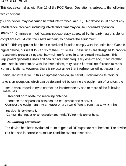 Consult the dealer or an experienced radio/TV technician for help.Increase the separation between the equipment and receiver.television reception, which can be determined by turning the equipment off and on, theequipment generates uses and can radiate radio frequency energy and, if not installed34FCC STATEMENT :This device complies with Part 15 of the FCC Rules. Operation is subject to the followingtwo conditions:(1) This device may not cause harmful interference, and (2) This device must accept anyinterference received, including interference that may cause undesired operation.Warning: Changes or modifications not expressly approved by the party responsible forcompliance could void the user&apos;s authority to operate the equipment.NOTE: This equipment has been tested and found to comply with the limits for a Class Bdigital device, pursuant to Part 15 of the FCC Rules. These limits are designed to providereasonable protection against harmful interference in a residential installation. Thisand used in accordance with the instructions, may cause harmful interference to radiocommunications. However, there is no guarantee that interference will not occur in aparticular installation. If this equipment does cause harmful interference to radio oruser is encouraged to try to correct the interference by one or more of the followingmeasures:　Reorient or relocate the receiving antenna.　Increase the separation between the equipment and receiver.　Connect the equipment into an outlet on a circuit different from that to which thereceiver is connected.　Consult the dealer or an experienced radio/TV technician for help.RF warning statement:The device has been evaluated to meet general RF exposure requirement. The devicecan be used in portable exposure condition without restriction.　Reorient or relocate the receiving antenna.　　Connect the equipment into an outlet on a circuit different from that to which thereceiver is connected.　RF warning statement:The device has been evaluated to meet general RF exposure requirement. The devicecan be used in portable exposure condition without restriction.The device has been evaluated to meet general RF exposure requirement. The devicecan be used in portable exposure condition without restriction.measures: