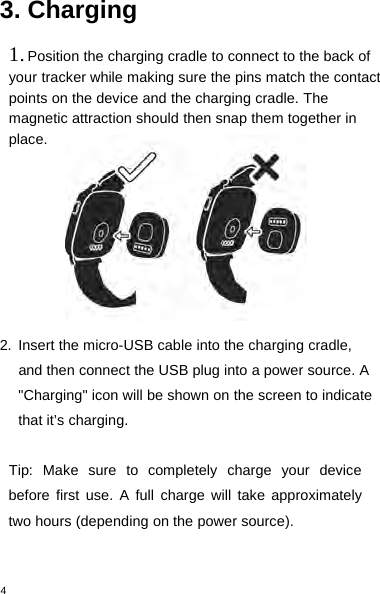 43. Charging1.Position the charging cradle to connect to the back ofyour tracker while making sure the pins match the contactpoints on the device and the charging cradle. Themagnetic attraction should then snap them together inplace.2. Insert the micro-USB cable into the charging cradle,and then connect the USB plug into a power source. A&quot;Charging&quot; icon will be shown on the screen to indicatethat it’s charging.Tip: Make sure to completely charge your devicebefore first use. A full charge will take approximatelytwo hours (depending on the power source).