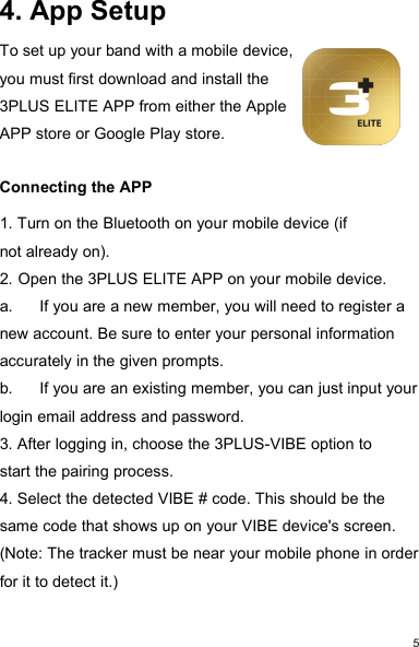 54. App SetupTo set up your band with a mobile device,you must first download and install the3PLUS ELITE APP from either the AppleAPP store or Google Play store.Connecting the APP1. Turn on the Bluetooth on your mobile device (ifnot already on).2. Open the 3PLUS ELITE APP on your mobile device.a. If you are a new member, you will need to register anew account. Be sure to enter your personal informationaccurately in the given prompts.b. If you are an existing member, you can just input yourlogin email address and password.3. After logging in, choose the 3PLUS-VIBE option tostart the pairing process.4. Select the detected VIBE # code. This should be thesame code that shows up on your VIBE device&apos;s screen.(Note: The tracker must be near your mobile phone in orderfor it to detect it.)