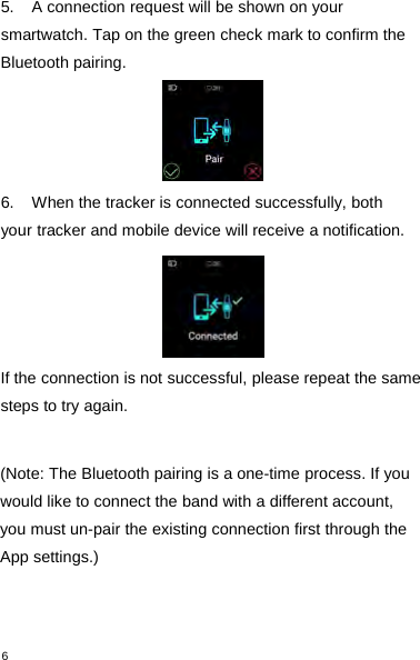 65. A connection request will be shown on yoursmartwatch. Tap on the green check mark to confirm theBluetooth pairing.6. When the tracker is connected successfully, bothyour tracker and mobile device will receive a notification.If the connection is not successful, please repeat the samesteps to try again.(Note: The Bluetooth pairing is a one-time process. If youwould like to connect the band with a different account,you must un-pair the existing connection first through theApp settings.)