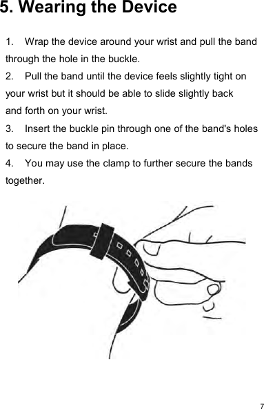75. Wearing the Device1. Wrap the device around your wrist and pull the bandthrough the hole in the buckle.2. Pull the band until the device feels slightly tight onyour wrist but it should be able to slide slightly backand forth on your wrist.3. Insert the buckle pin through one of the band&apos;s holesto secure the band in place.4. You may use the clamp to further secure the bandstogether.