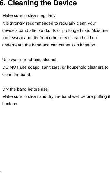 86. Cleaning the DeviceMake sure to clean regularlyIt is strongly recommended to regularly clean yourdevice’s band after workouts or prolonged use. Moisturefrom sweat and dirt from other means can build upunderneath the band and can cause skin irritation.Use water or rubbing alcoholDO NOT use soaps, sanitizers, or household cleaners toclean the band.Dry the band before useMake sure to clean and dry the band well before putting itback on.
