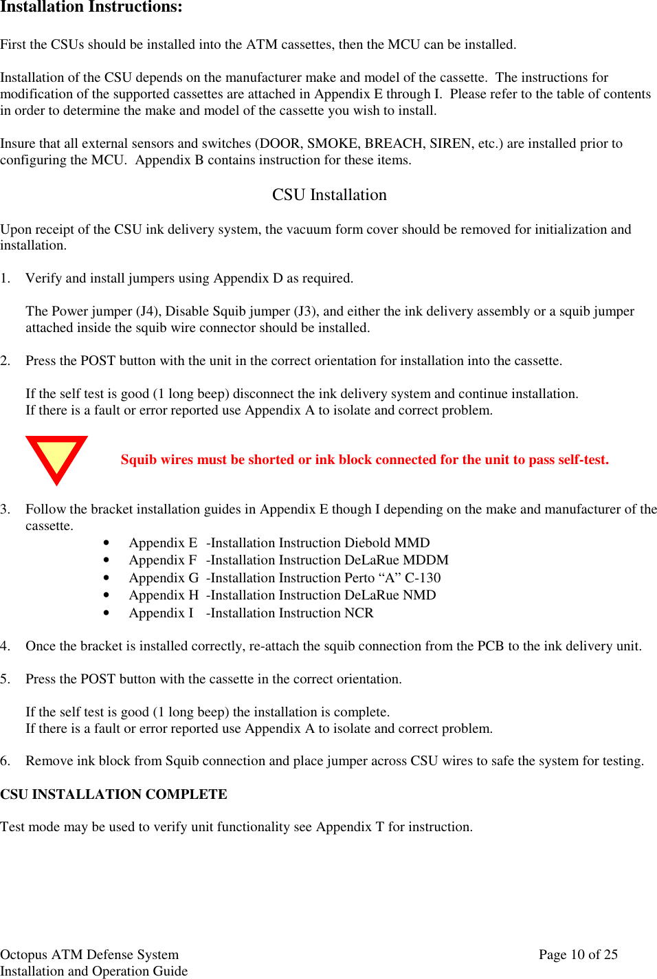 Octopus ATM Defense SystemInstallation and Operation Guide Page 10 of 25Installation Instructions:First the CSUs should be installed into the ATM cassettes, then the MCU can be installed.Installation of the CSU depends on the manufacturer make and model of the cassette.  The instructions formodification of the supported cassettes are attached in Appendix E through I.  Please refer to the table of contentsin order to determine the make and model of the cassette you wish to install.Insure that all external sensors and switches (DOOR, SMOKE, BREACH, SIREN, etc.) are installed prior toconfiguring the MCU.  Appendix B contains instruction for these items.CSU InstallationUpon receipt of the CSU ink delivery system, the vacuum form cover should be removed for initialization andinstallation.1.    Verify and install jumpers using Appendix D as required.The Power jumper (J4), Disable Squib jumper (J3), and either the ink delivery assembly or a squib jumperattached inside the squib wire connector should be installed.2. Press the POST button with the unit in the correct orientation for installation into the cassette.If the self test is good (1 long beep) disconnect the ink delivery system and continue installation.If there is a fault or error reported use Appendix A to isolate and correct problem.Squib wires must be shorted or ink block connected for the unit to pass self-test.3. Follow the bracket installation guides in Appendix E though I depending on the make and manufacturer of thecassette. • Appendix E -Installation Instruction Diebold MMD• Appendix F -Installation Instruction DeLaRue MDDM• Appendix G -Installation Instruction Perto “A” C-130• Appendix H -Installation Instruction DeLaRue NMD• Appendix I -Installation Instruction NCR4. Once the bracket is installed correctly, re-attach the squib connection from the PCB to the ink delivery unit.5. Press the POST button with the cassette in the correct orientation.If the self test is good (1 long beep) the installation is complete.If there is a fault or error reported use Appendix A to isolate and correct problem.6. Remove ink block from Squib connection and place jumper across CSU wires to safe the system for testing.CSU INSTALLATION COMPLETETest mode may be used to verify unit functionality see Appendix T for instruction.