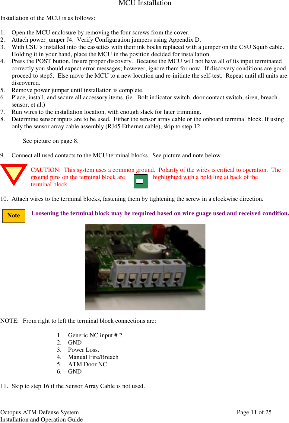 Octopus ATM Defense SystemInstallation and Operation Guide Page 11 of 25NoteMCU InstallationInstallation of the MCU is as follows:1. Open the MCU enclosure by removing the four screws from the cover.2. Attach power jumper J4.  Verify Configuration jumpers using Appendix D.3. With CSU’s installed into the cassettes with their ink bocks replaced with a jumper on the CSU Squib cable.Holding it in your hand, place the MCU in the position decided for installation.4. Press the POST button. Insure proper discovery.  Because the MCU will not have all of its input terminatedcorrectly you should expect error messages; however, ignore them for now.  If discovery conditions are good,proceed to step5.  Else move the MCU to a new location and re-initiate the self-test.  Repeat until all units arediscovered.5. Remove power jumper until installation is complete.6. Place, install, and secure all accessory items. (ie.  Bolt indicator switch, door contact switch, siren, breachsensor, et al.)7. Run wires to the installation location, with enough slack for later trimming.8. Determine sensor inputs are to be used.  Either the sensor array cable or the onboard terminal block. If usingonly the sensor array cable assembly (RJ45 Ethernet cable), skip to step 12.See picture on page 8.9. Connect all used contacts to the MCU terminal blocks.  See picture and note below.CAUTION:  This system uses a common ground.  Polarity of the wires is critical to operation.  Theground pins on the terminal block are highlighted with a bold line at back of theterminal block.10. Attach wires to the terminal blocks, fastening them by tightening the screw in a clockwise direction.Loosening the terminal block may be required based on wire guage used and received condition.NOTE: From right to left the terminal block connections are:1. Generic NC input # 22. GND3. Power Loss,4. Manual Fire/Breach5. ATM Door NC6. GND11. Skip to step 16 if the Sensor Array Cable is not used.