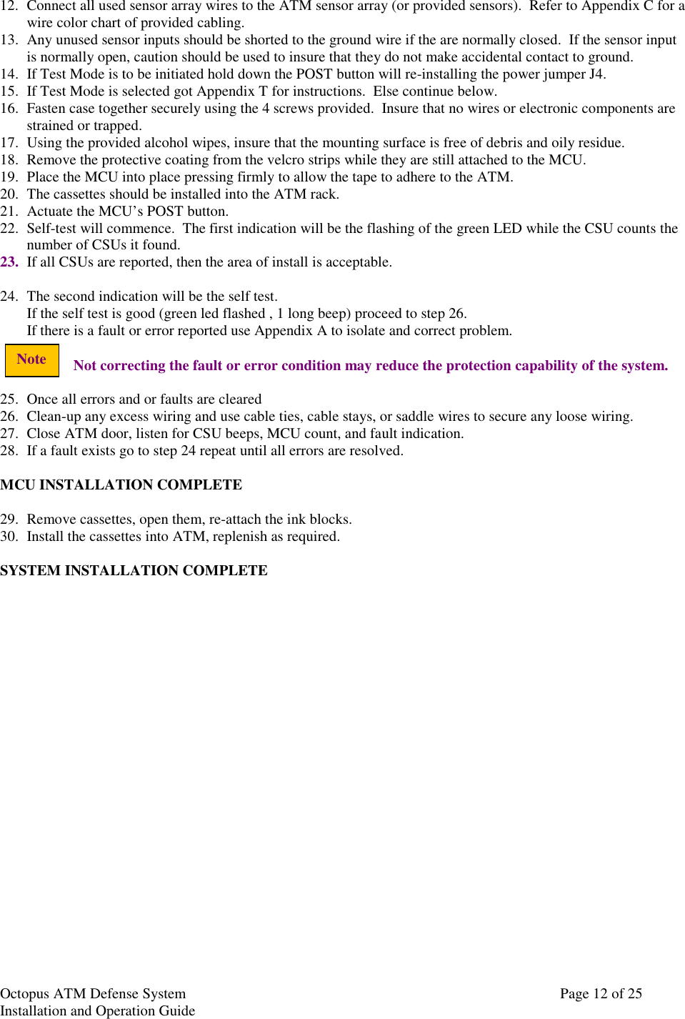 Octopus ATM Defense SystemInstallation and Operation Guide Page 12 of 25Note12. Connect all used sensor array wires to the ATM sensor array (or provided sensors).  Refer to Appendix C for awire color chart of provided cabling.13. Any unused sensor inputs should be shorted to the ground wire if the are normally closed.  If the sensor inputis normally open, caution should be used to insure that they do not make accidental contact to ground.14. If Test Mode is to be initiated hold down the POST button will re-installing the power jumper J4.15. If Test Mode is selected got Appendix T for instructions.  Else continue below.16. Fasten case together securely using the 4 screws provided.  Insure that no wires or electronic components arestrained or trapped.17. Using the provided alcohol wipes, insure that the mounting surface is free of debris and oily residue.18. Remove the protective coating from the velcro strips while they are still attached to the MCU.19. Place the MCU into place pressing firmly to allow the tape to adhere to the ATM.20. The cassettes should be installed into the ATM rack.21. Actuate the MCU’s POST button.22. Self-test will commence.  The first indication will be the flashing of the green LED while the CSU counts thenumber of CSUs it found.23. If all CSUs are reported, then the area of install is acceptable.24. The second indication will be the self test.If the self test is good (green led flashed , 1 long beep) proceed to step 26.If there is a fault or error reported use Appendix A to isolate and correct problem.Not correcting the fault or error condition may reduce the protection capability of the system.25. Once all errors and or faults are cleared26. Clean-up any excess wiring and use cable ties, cable stays, or saddle wires to secure any loose wiring.27. Close ATM door, listen for CSU beeps, MCU count, and fault indication.28. If a fault exists go to step 24 repeat until all errors are resolved.MCU INSTALLATION COMPLETE29. Remove cassettes, open them, re-attach the ink blocks.30. Install the cassettes into ATM, replenish as required.SYSTEM INSTALLATION COMPLETE