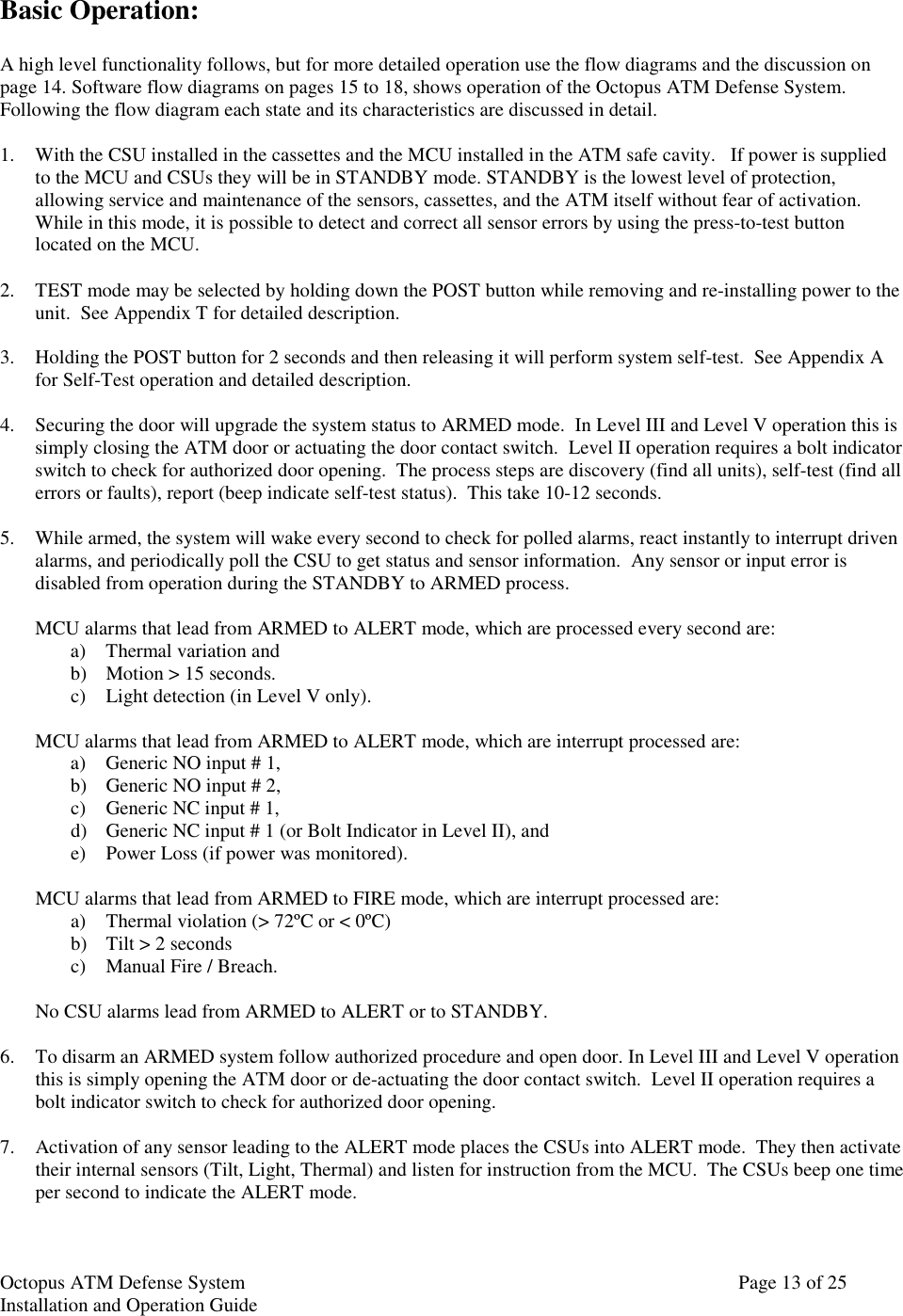 Octopus ATM Defense SystemInstallation and Operation Guide Page 13 of 25Basic Operation:A high level functionality follows, but for more detailed operation use the flow diagrams and the discussion onpage 14. Software flow diagrams on pages 15 to 18, shows operation of the Octopus ATM Defense System.Following the flow diagram each state and its characteristics are discussed in detail.1. With the CSU installed in the cassettes and the MCU installed in the ATM safe cavity.   If power is suppliedto the MCU and CSUs they will be in STANDBY mode. STANDBY is the lowest level of protection,allowing service and maintenance of the sensors, cassettes, and the ATM itself without fear of activation.While in this mode, it is possible to detect and correct all sensor errors by using the press-to-test buttonlocated on the MCU.2. TEST mode may be selected by holding down the POST button while removing and re-installing power to theunit.  See Appendix T for detailed description.3. Holding the POST button for 2 seconds and then releasing it will perform system self-test.  See Appendix Afor Self-Test operation and detailed description.4. Securing the door will upgrade the system status to ARMED mode.  In Level III and Level V operation this issimply closing the ATM door or actuating the door contact switch.  Level II operation requires a bolt indicatorswitch to check for authorized door opening.  The process steps are discovery (find all units), self-test (find allerrors or faults), report (beep indicate self-test status).  This take 10-12 seconds.5. While armed, the system will wake every second to check for polled alarms, react instantly to interrupt drivenalarms, and periodically poll the CSU to get status and sensor information.  Any sensor or input error isdisabled from operation during the STANDBY to ARMED process.MCU alarms that lead from ARMED to ALERT mode, which are processed every second are:a) Thermal variation andb) Motion &gt; 15 seconds.c) Light detection (in Level V only).MCU alarms that lead from ARMED to ALERT mode, which are interrupt processed are:a) Generic NO input # 1,b) Generic NO input # 2,c) Generic NC input # 1,d) Generic NC input # 1 (or Bolt Indicator in Level II), ande) Power Loss (if power was monitored).MCU alarms that lead from ARMED to FIRE mode, which are interrupt processed are:a) Thermal violation (&gt; 72ºC or &lt; 0ºC)b) Tilt &gt; 2 secondsc) Manual Fire / Breach.No CSU alarms lead from ARMED to ALERT or to STANDBY.6. To disarm an ARMED system follow authorized procedure and open door. In Level III and Level V operationthis is simply opening the ATM door or de-actuating the door contact switch.  Level II operation requires abolt indicator switch to check for authorized door opening.7. Activation of any sensor leading to the ALERT mode places the CSUs into ALERT mode.  They then activatetheir internal sensors (Tilt, Light, Thermal) and listen for instruction from the MCU.  The CSUs beep one timeper second to indicate the ALERT mode.