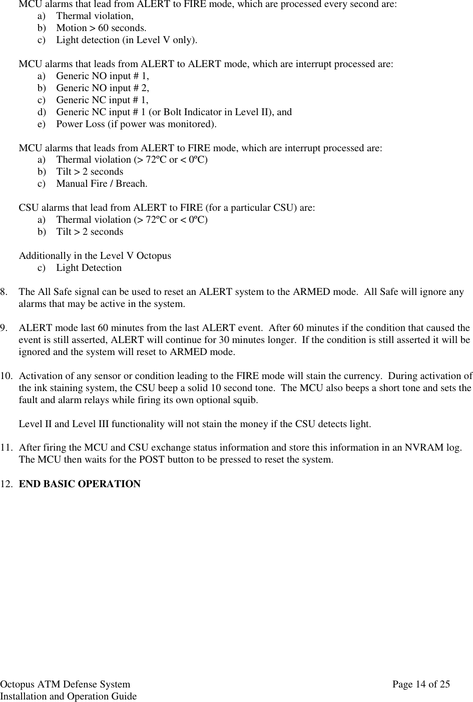 Octopus ATM Defense SystemInstallation and Operation Guide Page 14 of 25MCU alarms that lead from ALERT to FIRE mode, which are processed every second are:a) Thermal violation,b) Motion &gt; 60 seconds.c) Light detection (in Level V only).MCU alarms that leads from ALERT to ALERT mode, which are interrupt processed are:a) Generic NO input # 1,b) Generic NO input # 2,c) Generic NC input # 1,d) Generic NC input # 1 (or Bolt Indicator in Level II), ande) Power Loss (if power was monitored).MCU alarms that leads from ALERT to FIRE mode, which are interrupt processed are:a) Thermal violation (&gt; 72ºC or &lt; 0ºC)b) Tilt &gt; 2 secondsc) Manual Fire / Breach.CSU alarms that lead from ALERT to FIRE (for a particular CSU) are:a) Thermal violation (&gt; 72ºC or &lt; 0ºC)b) Tilt &gt; 2 secondsAdditionally in the Level V Octopusc) Light Detection8. The All Safe signal can be used to reset an ALERT system to the ARMED mode.  All Safe will ignore anyalarms that may be active in the system.9. ALERT mode last 60 minutes from the last ALERT event.  After 60 minutes if the condition that caused theevent is still asserted, ALERT will continue for 30 minutes longer.  If the condition is still asserted it will beignored and the system will reset to ARMED mode.10. Activation of any sensor or condition leading to the FIRE mode will stain the currency.  During activation ofthe ink staining system, the CSU beep a solid 10 second tone.  The MCU also beeps a short tone and sets thefault and alarm relays while firing its own optional squib.Level II and Level III functionality will not stain the money if the CSU detects light.11. After firing the MCU and CSU exchange status information and store this information in an NVRAM log.The MCU then waits for the POST button to be pressed to reset the system.12. END BASIC OPERATION