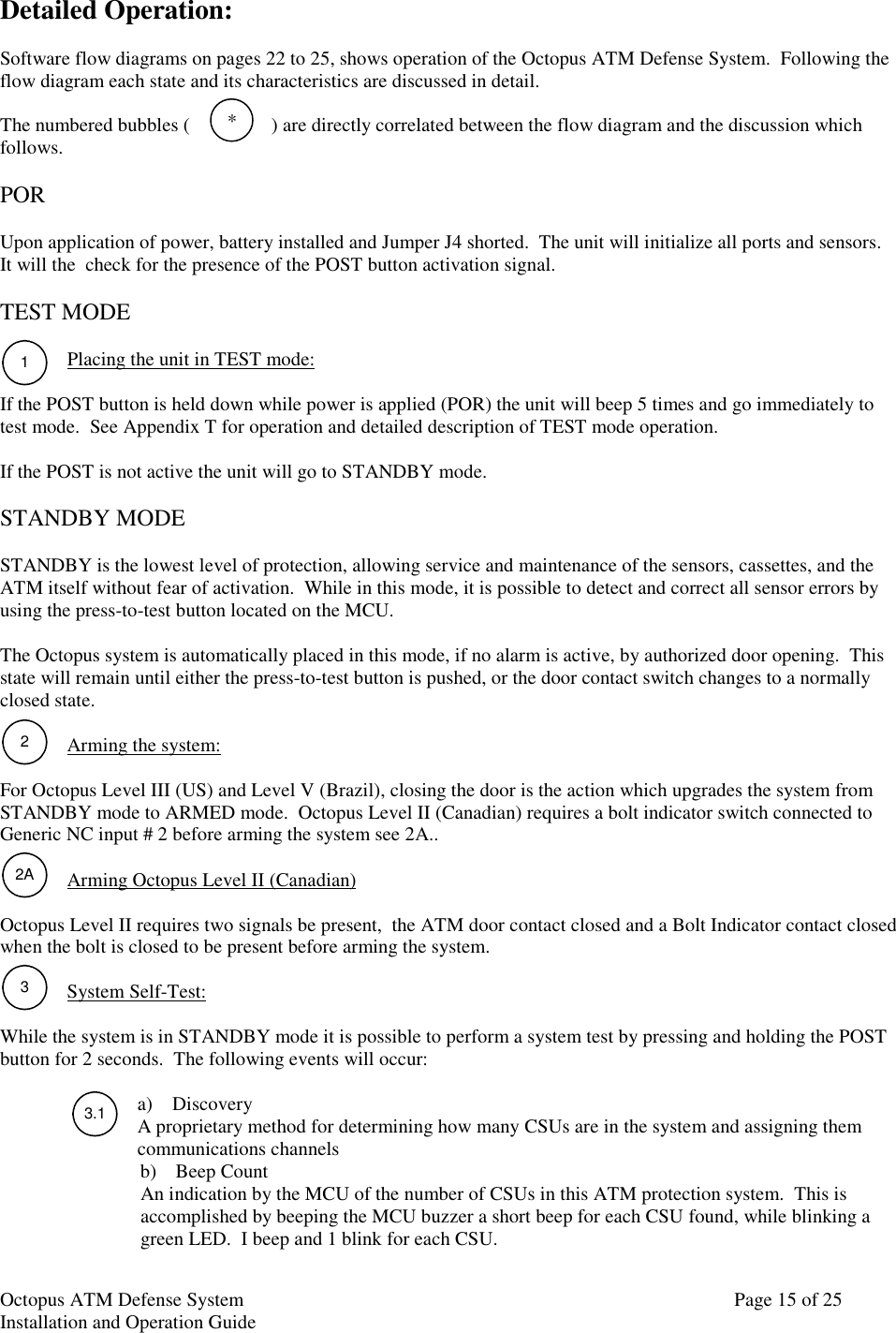 Octopus ATM Defense SystemInstallation and Operation Guide Page 15 of 25*122A33.1Detailed Operation:Software flow diagrams on pages 22 to 25, shows operation of the Octopus ATM Defense System.  Following theflow diagram each state and its characteristics are discussed in detail.The numbered bubbles ( ) are directly correlated between the flow diagram and the discussion whichfollows.PORUpon application of power, battery installed and Jumper J4 shorted.  The unit will initialize all ports and sensors.It will the  check for the presence of the POST button activation signal.TEST MODEPlacing the unit in TEST mode:If the POST button is held down while power is applied (POR) the unit will beep 5 times and go immediately totest mode.  See Appendix T for operation and detailed description of TEST mode operation.If the POST is not active the unit will go to STANDBY mode.STANDBY MODESTANDBY is the lowest level of protection, allowing service and maintenance of the sensors, cassettes, and theATM itself without fear of activation.  While in this mode, it is possible to detect and correct all sensor errors byusing the press-to-test button located on the MCU.The Octopus system is automatically placed in this mode, if no alarm is active, by authorized door opening.  Thisstate will remain until either the press-to-test button is pushed, or the door contact switch changes to a normallyclosed state.Arming the system:For Octopus Level III (US) and Level V (Brazil), closing the door is the action which upgrades the system fromSTANDBY mode to ARMED mode.  Octopus Level II (Canadian) requires a bolt indicator switch connected toGeneric NC input # 2 before arming the system see 2A..Arming Octopus Level II (Canadian)Octopus Level II requires two signals be present,  the ATM door contact closed and a Bolt Indicator contact closedwhen the bolt is closed to be present before arming the system.System Self-Test:While the system is in STANDBY mode it is possible to perform a system test by pressing and holding the POSTbutton for 2 seconds.  The following events will occur:a) DiscoveryA proprietary method for determining how many CSUs are in the system and assigning themcommunications channelsb) Beep CountAn indication by the MCU of the number of CSUs in this ATM protection system.  This isaccomplished by beeping the MCU buzzer a short beep for each CSU found, while blinking agreen LED.  I beep and 1 blink for each CSU.