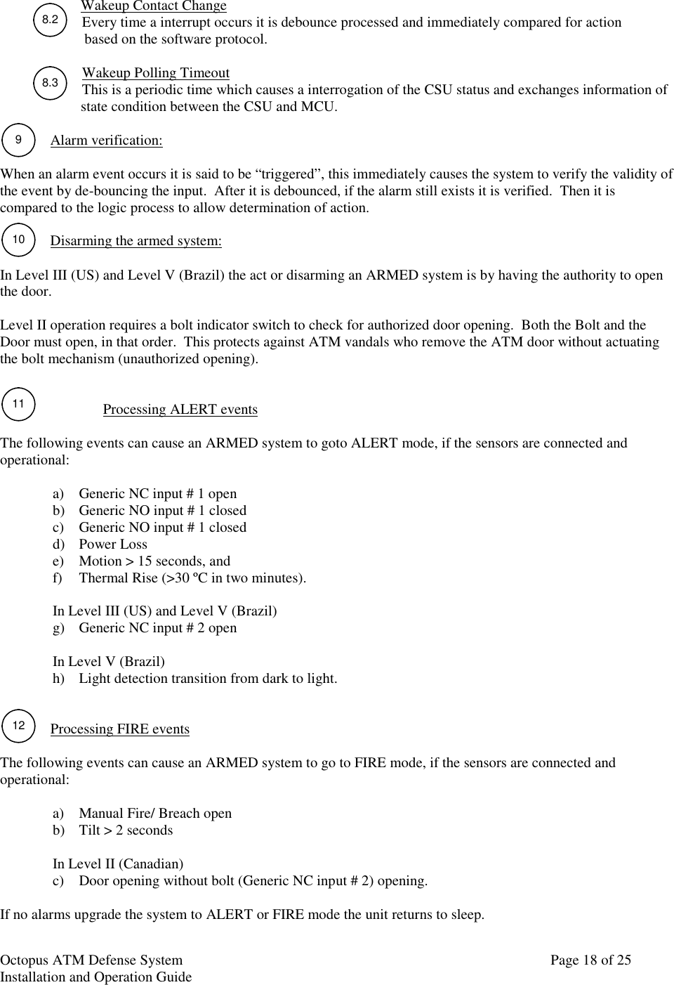 Octopus ATM Defense SystemInstallation and Operation Guide Page 18 of 258.291011128.3Wakeup Contact ChangeEvery time a interrupt occurs it is debounce processed and immediately compared for action  based on the software protocol.Wakeup Polling TimeoutThis is a periodic time which causes a interrogation of the CSU status and exchanges information of  state condition between the CSU and MCU.Alarm verification:When an alarm event occurs it is said to be “triggered”, this immediately causes the system to verify the validity ofthe event by de-bouncing the input.  After it is debounced, if the alarm still exists it is verified.  Then it iscompared to the logic process to allow determination of action.Disarming the armed system:In Level III (US) and Level V (Brazil) the act or disarming an ARMED system is by having the authority to openthe door.Level II operation requires a bolt indicator switch to check for authorized door opening.  Both the Bolt and theDoor must open, in that order.  This protects against ATM vandals who remove the ATM door without actuatingthe bolt mechanism (unauthorized opening).Processing ALERT eventsThe following events can cause an ARMED system to goto ALERT mode, if the sensors are connected andoperational:a) Generic NC input # 1 openb) Generic NO input # 1 closedc) Generic NO input # 1 closedd) Power Losse) Motion &gt; 15 seconds, andf) Thermal Rise (&gt;30 ºC in two minutes).In Level III (US) and Level V (Brazil)g) Generic NC input # 2 openIn Level V (Brazil)h) Light detection transition from dark to light.Processing FIRE eventsThe following events can cause an ARMED system to go to FIRE mode, if the sensors are connected andoperational:a) Manual Fire/ Breach openb) Tilt &gt; 2 secondsIn Level II (Canadian)c) Door opening without bolt (Generic NC input # 2) opening.If no alarms upgrade the system to ALERT or FIRE mode the unit returns to sleep.