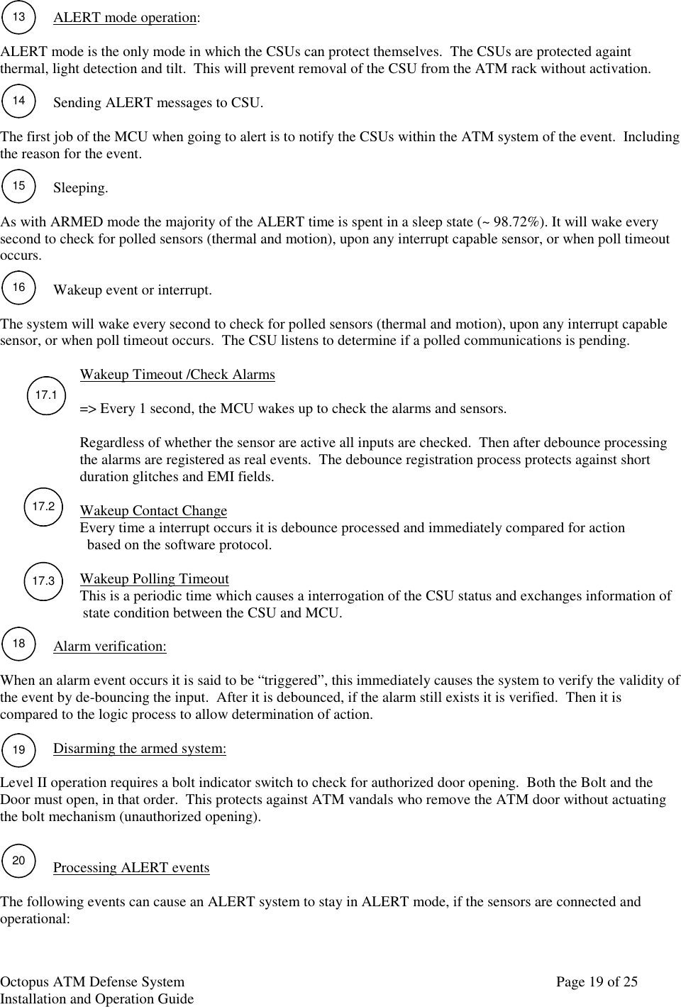 Octopus ATM Defense SystemInstallation and Operation Guide Page 19 of 2513141516181917.117.217.3ALERT mode operation:ALERT mode is the only mode in which the CSUs can protect themselves.  The CSUs are protected againtthermal, light detection and tilt.  This will prevent removal of the CSU from the ATM rack without activation.Sending ALERT messages to CSU.The first job of the MCU when going to alert is to notify the CSUs within the ATM system of the event.  Includingthe reason for the event.Sleeping.As with ARMED mode the majority of the ALERT time is spent in a sleep state (~ 98.72%). It will wake everysecond to check for polled sensors (thermal and motion), upon any interrupt capable sensor, or when poll timeoutoccurs.Wakeup event or interrupt.The system will wake every second to check for polled sensors (thermal and motion), upon any interrupt capablesensor, or when poll timeout occurs.  The CSU listens to determine if a polled communications is pending.Wakeup Timeout /Check Alarms=&gt; Every 1 second, the MCU wakes up to check the alarms and sensors.Regardless of whether the sensor are active all inputs are checked.  Then after debounce processingthe alarms are registered as real events.  The debounce registration process protects against shortduration glitches and EMI fields.Wakeup Contact ChangeEvery time a interrupt occurs it is debounce processed and immediately compared for action  based on the software protocol.Wakeup Polling TimeoutThis is a periodic time which causes a interrogation of the CSU status and exchanges information of           state condition between the CSU and MCU.Alarm verification:When an alarm event occurs it is said to be “triggered”, this immediately causes the system to verify the validity ofthe event by de-bouncing the input.  After it is debounced, if the alarm still exists it is verified.  Then it iscompared to the logic process to allow determination of action.Disarming the armed system:Level II operation requires a bolt indicator switch to check for authorized door opening.  Both the Bolt and theDoor must open, in that order.  This protects against ATM vandals who remove the ATM door without actuatingthe bolt mechanism (unauthorized opening).Processing ALERT eventsThe following events can cause an ALERT system to stay in ALERT mode, if the sensors are connected andoperational:20