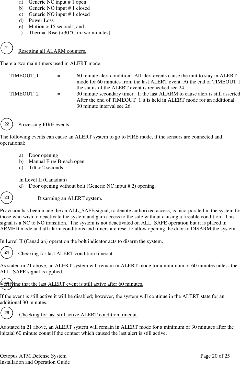 Octopus ATM Defense SystemInstallation and Operation Guide Page 20 of 2525a) Generic NC input # 1 openb) Generic NO input # 1 closedc) Generic NO input # 1 closedd) Power Losse) Motion &gt; 15 seconds, andf) Thermal Rise (&gt;30 ºC in two minutes).Resetting all ALARM counters.There a two main timers used in ALERT mode:TIMEOUT_1 =   60 minute alert condition.  All alert events cause the unit to stay in ALERTmode for 60 minutes from the last ALERT event. At the end of TIMEOUT 1the status of the ALERT event is rechecked see 24.TIMEOUT_2 = 30 minute secondary timer.  If the last ALARM to cause alert is still assertedAfter the end of TIMEOUT_1 it is held in ALERT mode for an additional30 minute interval see 26.Processing FIRE eventsThe following events can cause an ALERT system to go to FIRE mode, if the sensors are connected andoperational:a) Door openingb) Manual Fire/ Breach openc) Tilt &gt; 2 secondsIn Level II (Canadian)d) Door opening without bolt (Generic NC input # 2) opening.Disarming an ALERT system.Provision has been made the an ALL_SAFE signal, to denote authorized access, is incorporated in the system forthose who wish to deactivate the system and gain access to the safe without causing a fireable condition.  Thissignal is a NC to NO transition.  The system is not deactivated on ALL_SAFE operation but it is placed inARMED mode and all alarm conditions and timers are reset to allow opening the door to DISARM the system.In Level II (Canadian) operation the bolt indicator acts to disarm the system.Checking for last ALERT condition timeout.As stated in 21 above, an ALERT system will remain in ALERT mode for a minimum of 60 minutes unless theALL_SAFE signal is applied.Verifying that the last ALERT event is still active after 60 minutes.If the event is still active it will be disabled; however, the system will continue in the ALERT state for anadditional 30 minutes.Checking for last still active ALERT condition timeout.As stated in 21 above, an ALERT system will remain in ALERT mode for a minimum of 30 minutes after theinitaial 60 minute count if the contact which caused the last alert is still active.2122232426