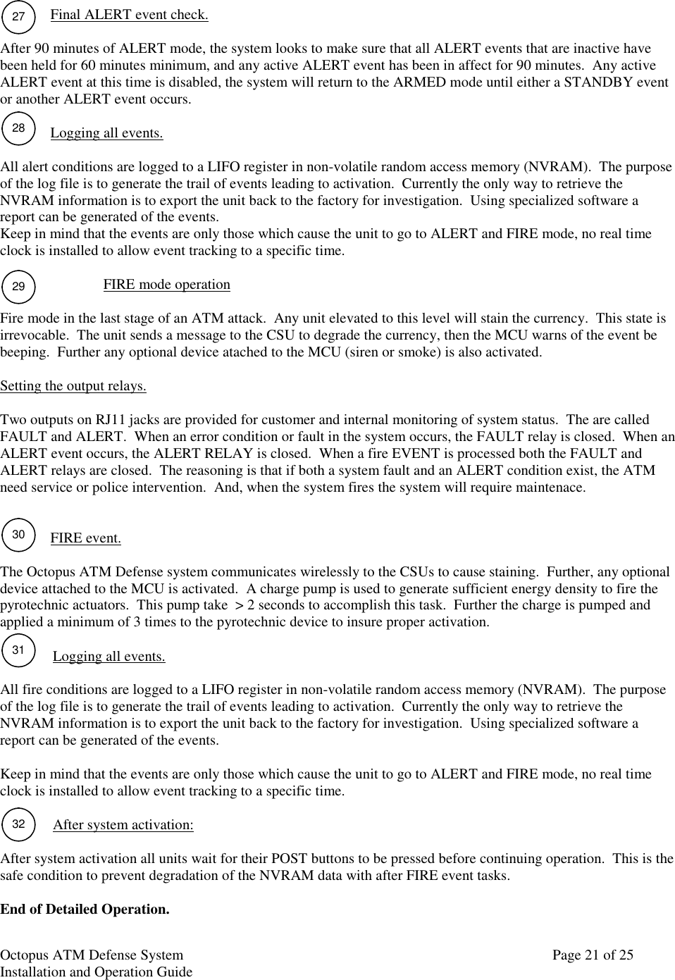 Octopus ATM Defense SystemInstallation and Operation Guide Page 21 of 25Final ALERT event check.After 90 minutes of ALERT mode, the system looks to make sure that all ALERT events that are inactive havebeen held for 60 minutes minimum, and any active ALERT event has been in affect for 90 minutes.  Any activeALERT event at this time is disabled, the system will return to the ARMED mode until either a STANDBY eventor another ALERT event occurs.Logging all events.All alert conditions are logged to a LIFO register in non-volatile random access memory (NVRAM).  The purposeof the log file is to generate the trail of events leading to activation.  Currently the only way to retrieve theNVRAM information is to export the unit back to the factory for investigation.  Using specialized software areport can be generated of the events.Keep in mind that the events are only those which cause the unit to go to ALERT and FIRE mode, no real timeclock is installed to allow event tracking to a specific time.FIRE mode operationFire mode in the last stage of an ATM attack.  Any unit elevated to this level will stain the currency.  This state isirrevocable.  The unit sends a message to the CSU to degrade the currency, then the MCU warns of the event bebeeping.  Further any optional device atached to the MCU (siren or smoke) is also activated.Setting the output relays.Two outputs on RJ11 jacks are provided for customer and internal monitoring of system status.  The are calledFAULT and ALERT.  When an error condition or fault in the system occurs, the FAULT relay is closed.  When anALERT event occurs, the ALERT RELAY is closed.  When a fire EVENT is processed both the FAULT andALERT relays are closed.  The reasoning is that if both a system fault and an ALERT condition exist, the ATMneed service or police intervention.  And, when the system fires the system will require maintenace.FIRE event.The Octopus ATM Defense system communicates wirelessly to the CSUs to cause staining.  Further, any optionaldevice attached to the MCU is activated.  A charge pump is used to generate sufficient energy density to fire thepyrotechnic actuators.  This pump take  &gt; 2 seconds to accomplish this task.  Further the charge is pumped andapplied a minimum of 3 times to the pyrotechnic device to insure proper activation.Logging all events.All fire conditions are logged to a LIFO register in non-volatile random access memory (NVRAM).  The purposeof the log file is to generate the trail of events leading to activation.  Currently the only way to retrieve theNVRAM information is to export the unit back to the factory for investigation.  Using specialized software areport can be generated of the events.Keep in mind that the events are only those which cause the unit to go to ALERT and FIRE mode, no real timeclock is installed to allow event tracking to a specific time.After system activation:After system activation all units wait for their POST buttons to be pressed before continuing operation.  This is thesafe condition to prevent degradation of the NVRAM data with after FIRE event tasks.End of Detailed Operation.272829303132