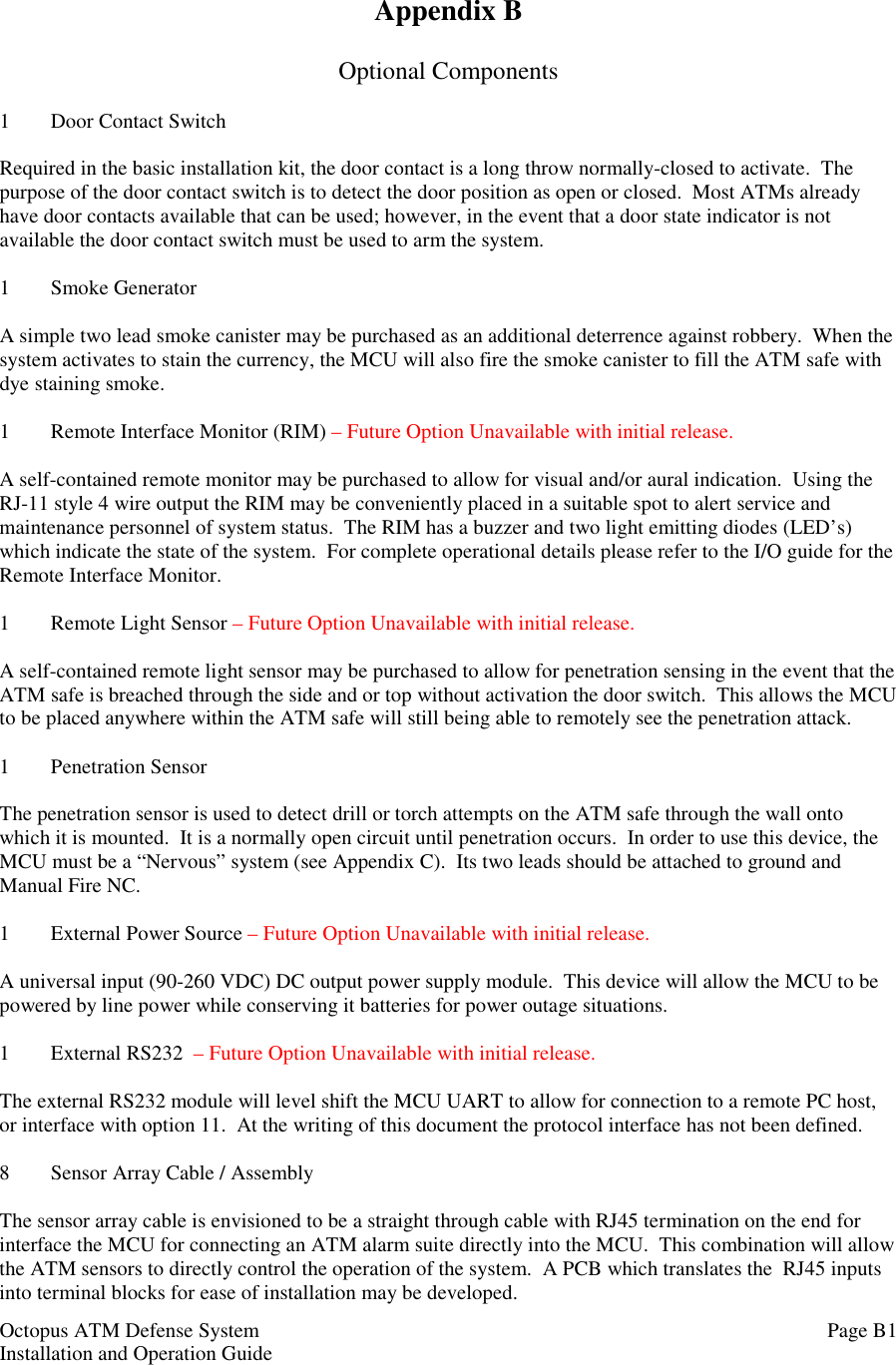 Octopus ATM Defense SystemInstallation and Operation Guide Page B1Appendix BOptional Components1 Door Contact SwitchRequired in the basic installation kit, the door contact is a long throw normally-closed to activate.  Thepurpose of the door contact switch is to detect the door position as open or closed.  Most ATMs alreadyhave door contacts available that can be used; however, in the event that a door state indicator is notavailable the door contact switch must be used to arm the system.1 Smoke GeneratorA simple two lead smoke canister may be purchased as an additional deterrence against robbery.  When thesystem activates to stain the currency, the MCU will also fire the smoke canister to fill the ATM safe withdye staining smoke.1 Remote Interface Monitor (RIM) – Future Option Unavailable with initial release.A self-contained remote monitor may be purchased to allow for visual and/or aural indication.  Using theRJ-11 style 4 wire output the RIM may be conveniently placed in a suitable spot to alert service andmaintenance personnel of system status.  The RIM has a buzzer and two light emitting diodes (LED’s)which indicate the state of the system.  For complete operational details please refer to the I/O guide for theRemote Interface Monitor.1 Remote Light Sensor – Future Option Unavailable with initial release.A self-contained remote light sensor may be purchased to allow for penetration sensing in the event that theATM safe is breached through the side and or top without activation the door switch.  This allows the MCUto be placed anywhere within the ATM safe will still being able to remotely see the penetration attack.1 Penetration SensorThe penetration sensor is used to detect drill or torch attempts on the ATM safe through the wall ontowhich it is mounted.  It is a normally open circuit until penetration occurs.  In order to use this device, theMCU must be a “Nervous” system (see Appendix C).  Its two leads should be attached to ground andManual Fire NC.1 External Power Source – Future Option Unavailable with initial release.A universal input (90-260 VDC) DC output power supply module.  This device will allow the MCU to bepowered by line power while conserving it batteries for power outage situations.1 External RS232  – Future Option Unavailable with initial release.The external RS232 module will level shift the MCU UART to allow for connection to a remote PC host,or interface with option 11.  At the writing of this document the protocol interface has not been defined.8 Sensor Array Cable / AssemblyThe sensor array cable is envisioned to be a straight through cable with RJ45 termination on the end forinterface the MCU for connecting an ATM alarm suite directly into the MCU.  This combination will allowthe ATM sensors to directly control the operation of the system.  A PCB which translates the  RJ45 inputsinto terminal blocks for ease of installation may be developed.