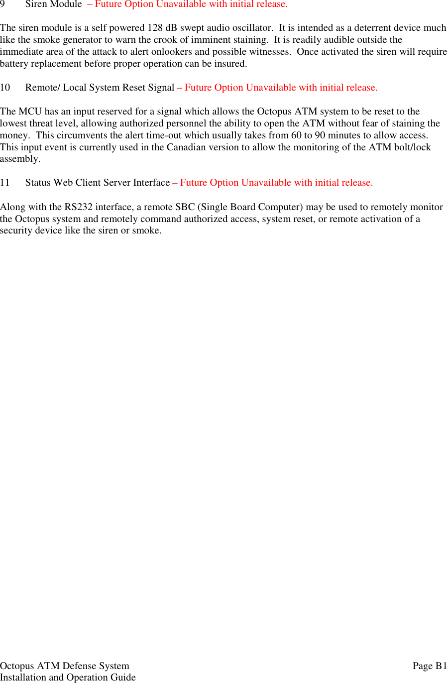 Octopus ATM Defense SystemInstallation and Operation Guide Page B19 Siren Module  – Future Option Unavailable with initial release.The siren module is a self powered 128 dB swept audio oscillator.  It is intended as a deterrent device muchlike the smoke generator to warn the crook of imminent staining.  It is readily audible outside theimmediate area of the attack to alert onlookers and possible witnesses.  Once activated the siren will requirebattery replacement before proper operation can be insured.10 Remote/ Local System Reset Signal – Future Option Unavailable with initial release.The MCU has an input reserved for a signal which allows the Octopus ATM system to be reset to thelowest threat level, allowing authorized personnel the ability to open the ATM without fear of staining themoney.  This circumvents the alert time-out which usually takes from 60 to 90 minutes to allow access.This input event is currently used in the Canadian version to allow the monitoring of the ATM bolt/lockassembly.11 Status Web Client Server Interface – Future Option Unavailable with initial release.Along with the RS232 interface, a remote SBC (Single Board Computer) may be used to remotely monitorthe Octopus system and remotely command authorized access, system reset, or remote activation of asecurity device like the siren or smoke.