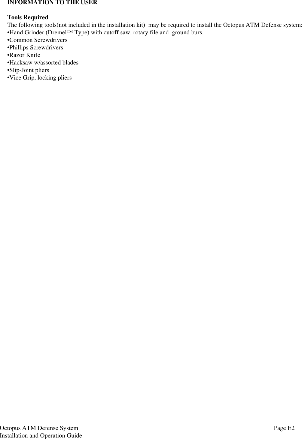 Octopus ATM Defense SystemInstallation and Operation GuideINFORMATION TO THE USERTools RequiredThe following tools(not included in the installation kit)  may be required to install the Octopus ATM Defense system:•Hand Grinder (Dremel™ Type) with cutoff saw, rotary file and  ground burs.•Common Screwdrivers•Phillips Screwdrivers•Razor Knife•Hacksaw w/assorted blades•Slip-Joint pliers•Vice Grip, locking pliersPage E2