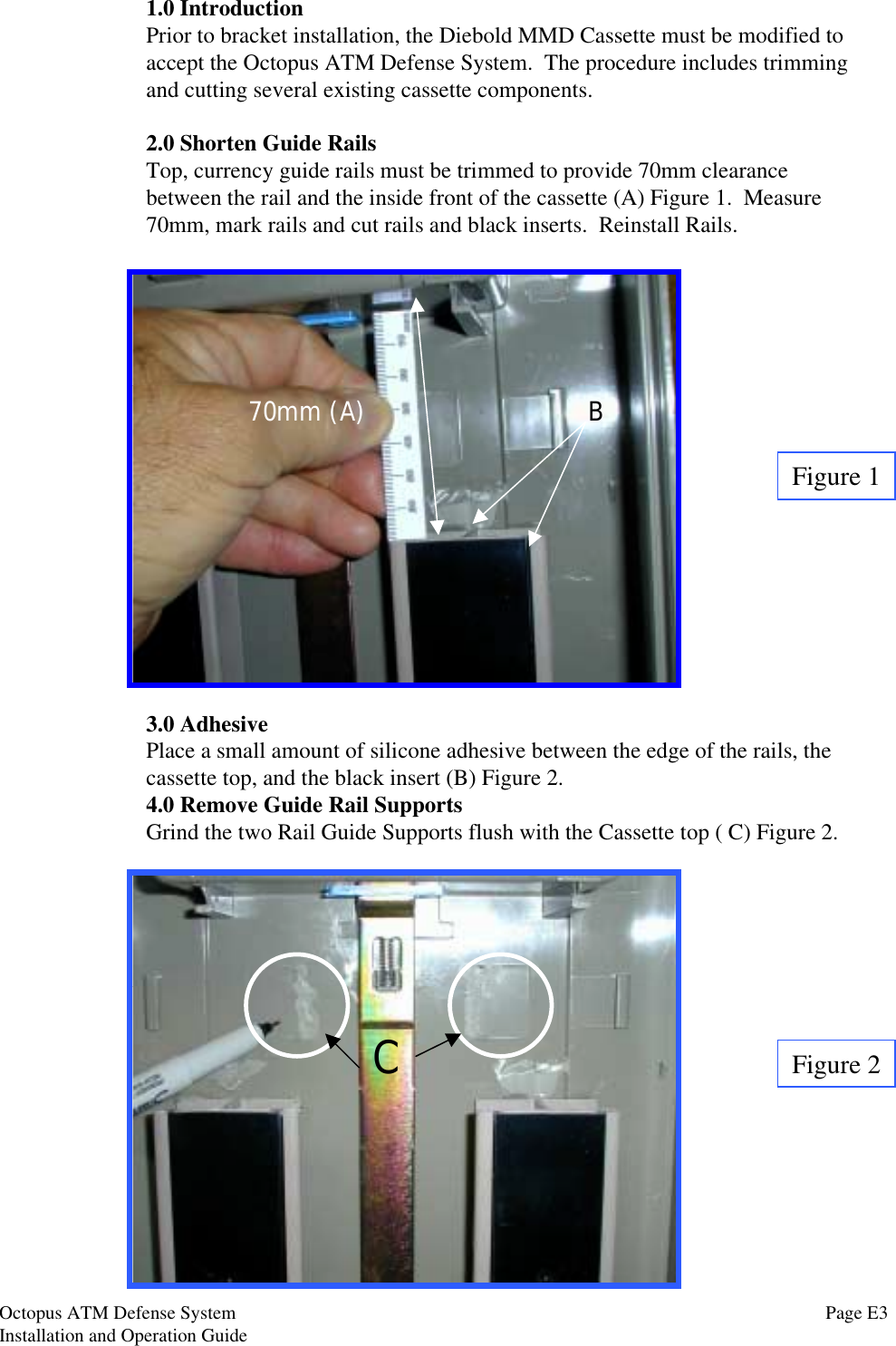 1.0 IntroductionPrior to bracket installation, the Diebold MMD Cassette must be modified toaccept the Octopus ATM Defense System.  The procedure includes trimmingand cutting several existing cassette components.2.0 Shorten Guide RailsTop, currency guide rails must be trimmed to provide 70mm clearancebetween the rail and the inside front of the cassette (A) Figure 1.  Measure70mm, mark rails and cut rails and black inserts.  Reinstall Rails.3.0 AdhesivePlace a small amount of silicone adhesive between the edge of the rails, thecassette top, and the black insert (B) Figure 2.4.0 Remove Guide Rail SupportsGrind the two Rail Guide Supports flush with the Cassette top ( C) Figure 2.C70mm (A) BFigure 1Figure 2Page E3Octopus ATM Defense SystemInstallation and Operation Guide