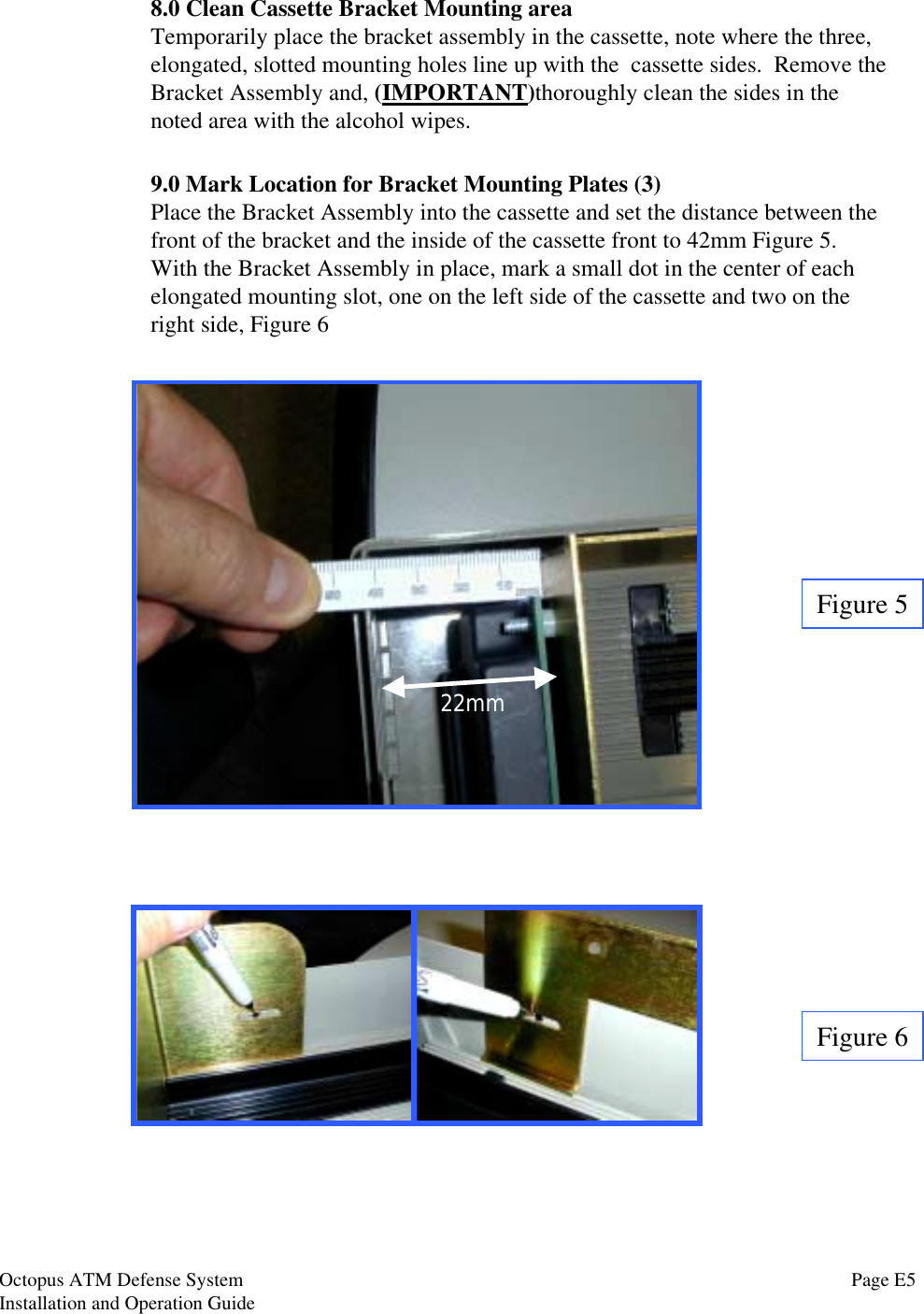 8.0 Clean Cassette Bracket Mounting areaTemporarily place the bracket assembly in the cassette, note where the three,elongated, slotted mounting holes line up with the  cassette sides.  Remove theBracket Assembly and, (IMPORTANT)thoroughly clean the sides in thenoted area with the alcohol wipes.Figure 59.0 Mark Location for Bracket Mounting Plates (3)Place the Bracket Assembly into the cassette and set the distance between thefront of the bracket and the inside of the cassette front to 42mm Figure 5.With the Bracket Assembly in place, mark a small dot in the center of eachelongated mounting slot, one on the left side of the cassette and two on theright side, Figure 6Figure 622mmPage E5Octopus ATM Defense SystemInstallation and Operation Guide