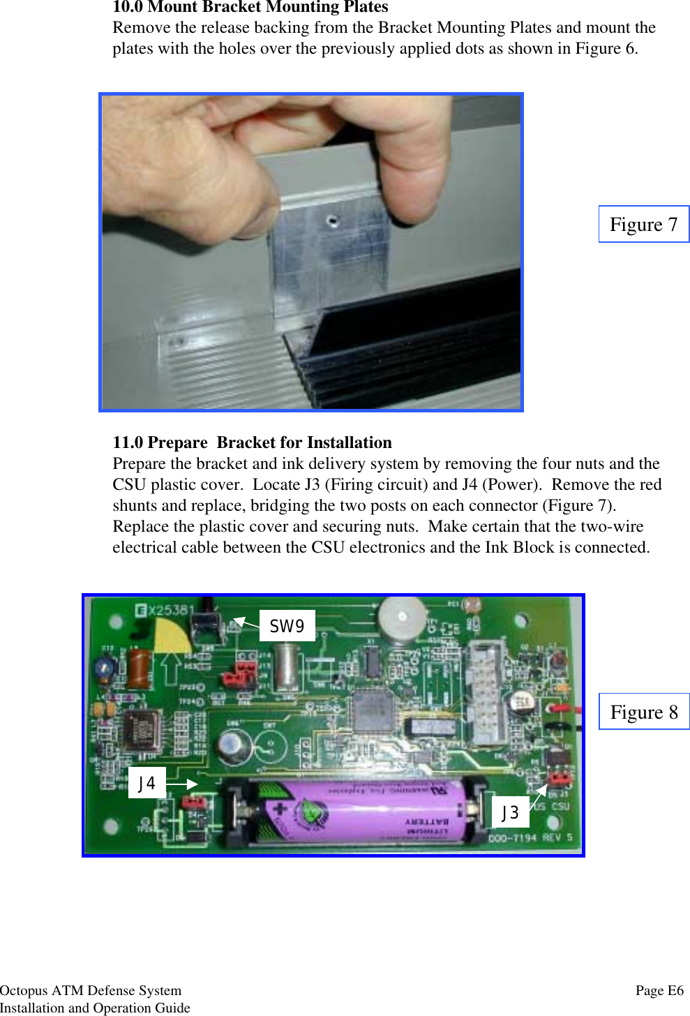 10.0 Mount Bracket Mounting PlatesRemove the release backing from the Bracket Mounting Plates and mount theplates with the holes over the previously applied dots as shown in Figure 6.Figure 711.0 Prepare  Bracket for InstallationPrepare the bracket and ink delivery system by removing the four nuts and theCSU plastic cover.  Locate J3 (Firing circuit) and J4 (Power).  Remove the redshunts and replace, bridging the two posts on each connector (Figure 7).Replace the plastic cover and securing nuts.  Make certain that the two-wireelectrical cable between the CSU electronics and the Ink Block is connected.J4J3SW9Figure 8Page E6Octopus ATM Defense SystemInstallation and Operation Guide